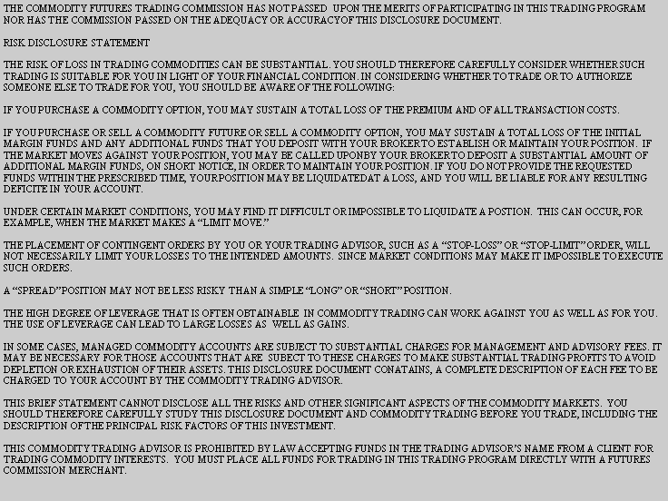 Text Box: THE COMMODITY FUTURES TRADING COMMISSION HAS NOT PASSED  UPON THE MERITS OF PARTICIPATING IN THIS TRADING PROGRAM NOR HAS THE COMMISSION PASSED ON THE ADEQUACY OR ACCURACYOF THIS DISCLOSURE DOCUMENT.  RISK DISCLOSURE STATEMENTTHE RISK OF LOSS IN TRADING COMMODITIES CAN BE SUBSTANTIAL. YOU SHOULD THEREFORE CAREFULLY CONSIDER WHETHER SUCH TRADING IS SUITABLE FOR YOU IN LIGHT OF YOUR FINANCIAL CONDITION. IN CONSIDERING WHETHER TO TRADE OR TO AUTHORIZE SOMEONE ELSE TO TRADE FOR YOU, YOU SHOULD BE AWARE OF THE FOLLOWING:IF YOU PURCHASE A COMMODITY OPTION, YOU MAY SUSTAIN A TOTAL LOSS OF THE PREMIUM AND OF ALL TRANSACTION COSTS.IF YOU PURCHASE OR SELL A COMMODITY FUTURE OR SELL A COMMODITY OPTION, YOU MAY SUSTAIN A TOTAL LOSS OF THE INITIAL MARGIN FUNDS AND ANY ADDITIONAL FUNDS THAT YOU DEPOSIT WITH YOUR BROKER TO ESTABLISH OR MAINTAIN YOUR POSITION.  IF THE MARKET MOVES AGAINST YOUR POSITION, YOU MAY BE CALLED UPONBY YOUR BROKER TO DEPOSIT A SUBSTANTIAL AMOUNT OF ADDITIONAL MARGIN FUNDS, ON SHORT NOTICE, IN ORDER TO MAINTAIN YOUR POSITION. IF YOU DO NOT PROVIDE THE REQUESTED FUNDS WITHIN THE PRESCRIBED TIME, YOUR POSITION MAY BE LIQUIDATEDAT A LOSS, AND YOU WILL BE LIABLE FOR ANY RESULTING DEFICITE IN YOUR ACCOUNT.UNDER CERTAIN MARKET CONDITIONS, YOU MAY FIND IT DIFFICULT OR IMPOSSIBLE TO LIQUIDATE A POSTION.  THIS CAN OCCUR, FOR EXAMPLE, WHEN THE MARKET MAKES A LIMIT MOVE.THE PLACEMENT OF CONTINGENT ORDERS BY YOU OR YOUR TRADING ADVISOR, SUCH AS A STOP-LOSS OR STOP-LIMIT ORDER, WILL NOT NECESSARILY LIMIT YOUR LOSSES TO THE INTENDED AMOUNTS.  SINCE MARKET CONDITIONS MAY MAKE IT IMPOSSIBLE TO EXECUTE SUCH ORDERS.A SPREAD POSITION MAY NOT BE LESS RISKY THAN A SIMPLE LONG OR SHORT POSITION.THE HIGH DEGREE OF LEVERAGE THAT IS OFTEN OBTAINABLE  IN COMMODITY TRADING CAN WORK AGAINST YOU AS WELL AS FOR YOU. THE USE OF LEVERAGE CAN LEAD TO LARGE LOSSES AS  WELL AS GAINS.IN SOME CASES, MANAGED COMMODITY ACCOUNTS ARE SUBJECT TO SUBSTANTIAL CHARGES FOR MANAGEMENT AND ADVISORY FEES. IT MAY BE NECESSARY FOR THOSE ACCOUNTS THAT ARE  SUBECT TO THESE CHARGES TO MAKE SUBSTANTIAL TRADING PROFITS TO AVOID DEPLETION OR EXHAUSTION OF THEIR ASSETS. THIS DISCLOSURE DOCUMENT CONATAINS, A COMPLETE DESCRIPTION OF EACH FEE TO BE CHARGED TO YOUR ACCOUNT BY THE COMMODITY TRADING ADVISOR.THIS BRIEF STATEMENT CANNOT DISCLOSE ALL THE RISKS AND OTHER SIGNIFICANT ASPECTS OF THE COMMODITY MARKETS.  YOU SHOULD THEREFORE CAREFULLY STUDY THIS DISCLOSURE DOCUMENT AND COMMODITY TRADING BEFORE YOU TRADE, INCLUDING THE  DESCRIPTION OF THE PRINCIPAL RISK FACTORS OF THIS INVESTMENT.THIS COMMODITY TRADING ADVISOR IS PROHIBITED BY LAW ACCEPTING FUNDS IN THE TRADING ADVISORS NAME FROM A CLIENT FOR TRADING COMMODITY INTERESTS.  YOU MUST PLACE ALL FUNDS FOR TRADING IN THIS TRADING PROGRAM DIRECTLY WITH A FUTURES COMMISSION MERCHANT.